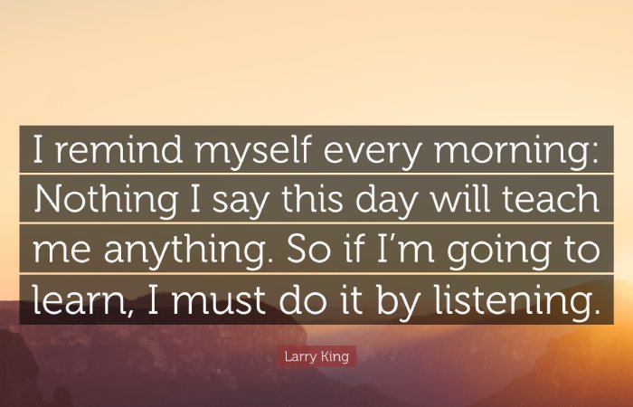 “I remind myself every morning: Nothing I will say this day will teach me anything. So, if I am going to learn something, I must do it by listening."